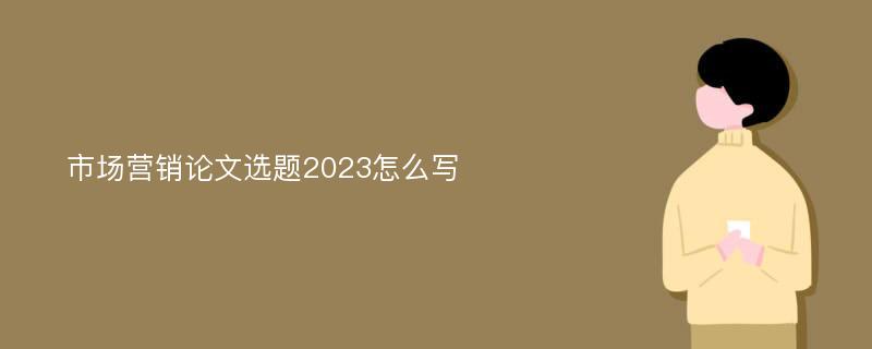 市场营销论文选题2023怎么写