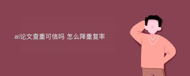 ai论文查重可信吗 怎么降重复率