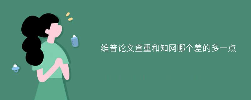 维普论文查重和知网哪个差的多一点