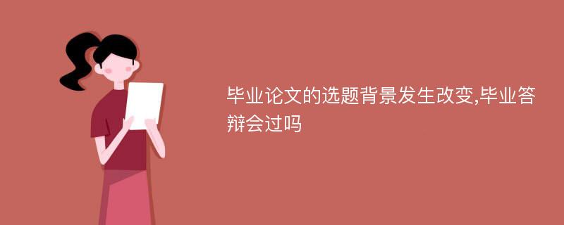 毕业论文的选题背景发生改变,毕业答辩会过吗